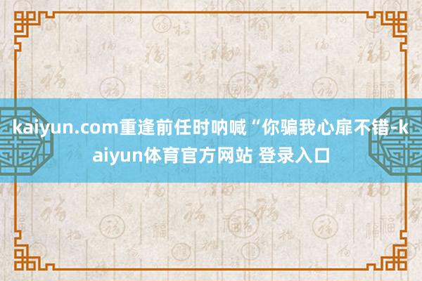 kaiyun.com重逢前任时呐喊“你骗我心扉不错-kaiyun体育官方网站 登录入口