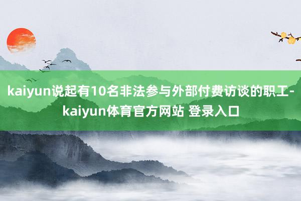 kaiyun说起有10名非法参与外部付费访谈的职工-kaiyun体育官方网站 登录入口