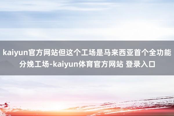 kaiyun官方网站但这个工场是马来西亚首个全功能分娩工场-kaiyun体育官方网站 登录入口