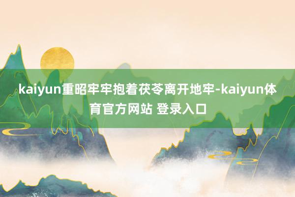 kaiyun重昭牢牢抱着茯苓离开地牢-kaiyun体育官方网站 登录入口