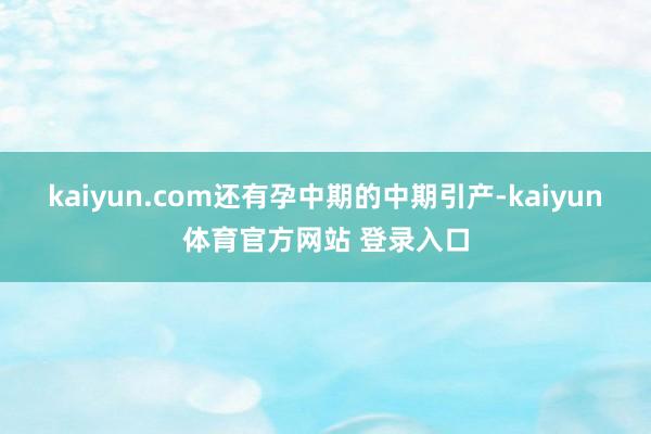 kaiyun.com还有孕中期的中期引产-kaiyun体育官方网站 登录入口