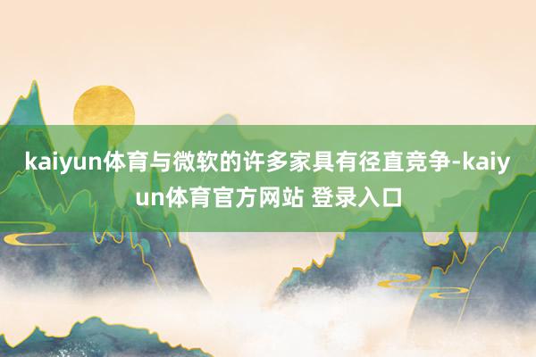 kaiyun体育与微软的许多家具有径直竞争-kaiyun体育官方网站 登录入口