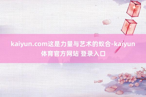 kaiyun.com这是力量与艺术的蚁合-kaiyun体育官方网站 登录入口
