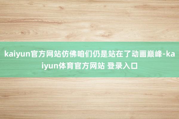 kaiyun官方网站仿佛咱们仍是站在了动画巅峰-kaiyun体育官方网站 登录入口