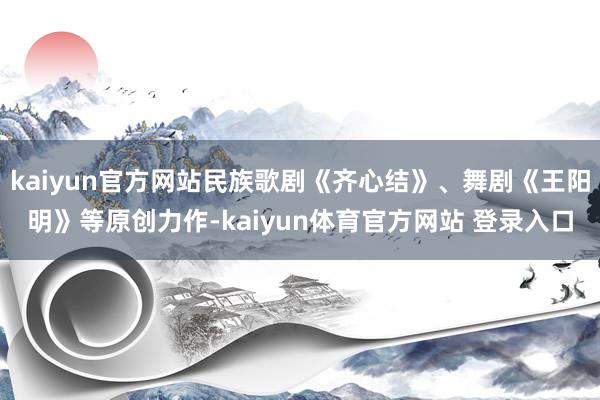 kaiyun官方网站民族歌剧《齐心结》、舞剧《王阳明》等原创力作-kaiyun体育官方网站 登录入口