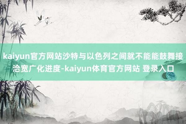 kaiyun官方网站沙特与以色列之间就不能能鼓舞接洽宽广化进度-kaiyun体育官方网站 登录入口