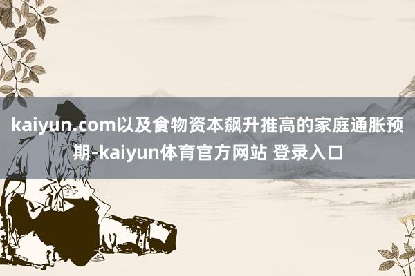 kaiyun.com以及食物资本飙升推高的家庭通胀预期-kaiyun体育官方网站 登录入口