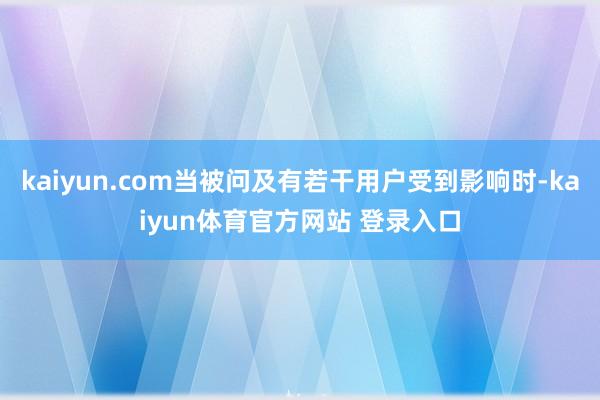 kaiyun.com当被问及有若干用户受到影响时-kaiyun体育官方网站 登录入口