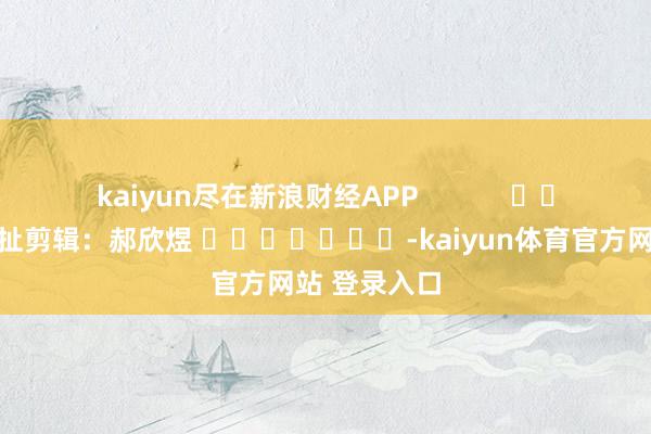 kaiyun尽在新浪财经APP            						牵扯剪辑：郝欣煜 							-kaiyun体育官方网站 登录入口