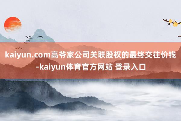 kaiyun.com高爷家公司关联股权的最终交往价钱-kaiyun体育官方网站 登录入口
