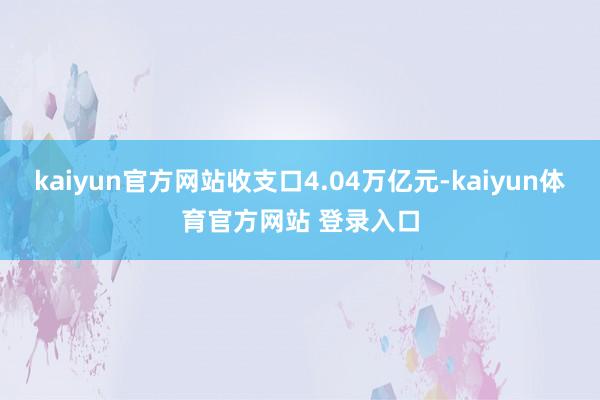 kaiyun官方网站收支口4.04万亿元-kaiyun体育官方网站 登录入口