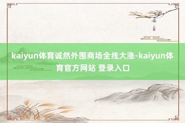 kaiyun体育诚然外围商场全线大涨-kaiyun体育官方网站 登录入口