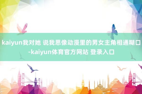 kaiyun我对她 说我思像动漫里的男女主角相通糊口-kaiyun体育官方网站 登录入口
