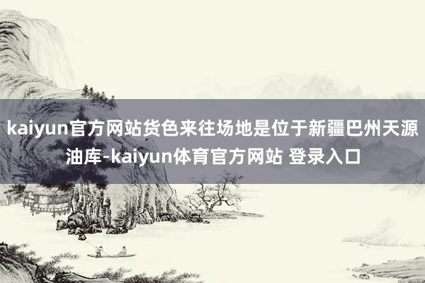 kaiyun官方网站货色来往场地是位于新疆巴州天源油库-kaiyun体育官方网站 登录入口