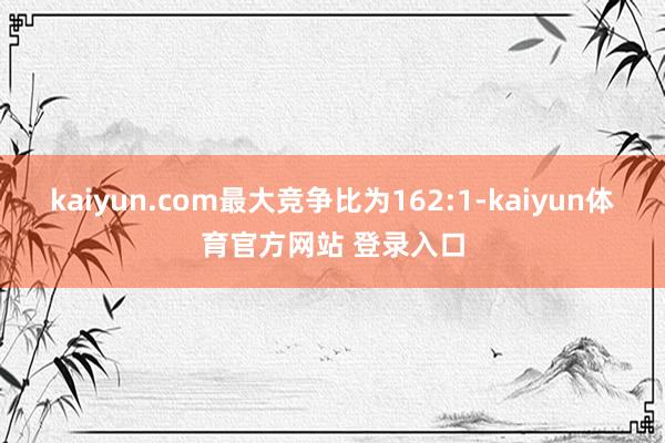 kaiyun.com最大竞争比为162:1-kaiyun体育官方网站 登录入口