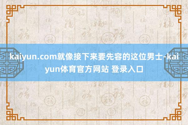 kaiyun.com就像接下来要先容的这位男士-kaiyun体育官方网站 登录入口
