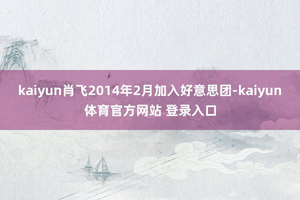 kaiyun肖飞2014年2月加入好意思团-kaiyun体育官方网站 登录入口
