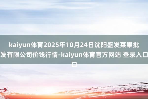 kaiyun体育2025年10月24日沈阳盛发菜果批发有限公司价钱行情-kaiyun体育官方网站 登录入口