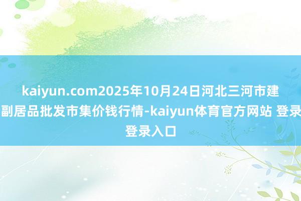 kaiyun.com2025年10月24日河北三河市建兴农副居品批发市集价钱行情-kaiyun体育官方网站 登录入口