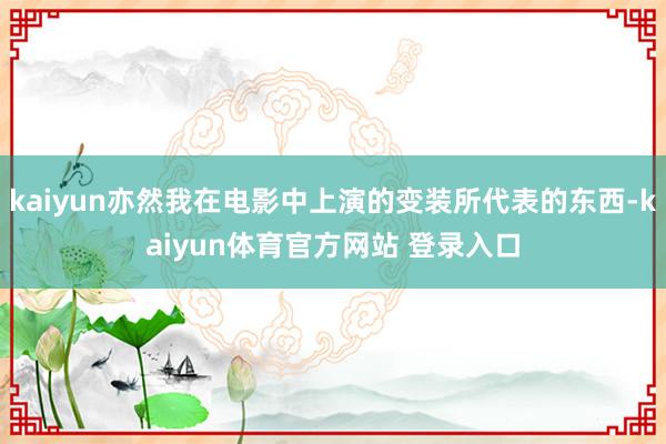 kaiyun亦然我在电影中上演的变装所代表的东西-kaiyun体育官方网站 登录入口