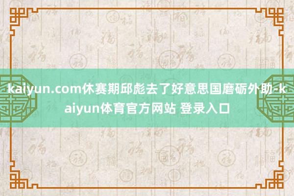 kaiyun.com休赛期邱彪去了好意思国磨砺外助-kaiyun体育官方网站 登录入口