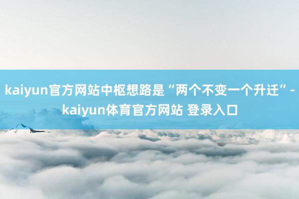 kaiyun官方网站中枢想路是“两个不变一个升迁”-kaiyun体育官方网站 登录入口