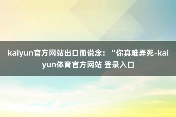 kaiyun官方网站出口而说念:“你真难弄死-kaiyun体育官方网站 登录入口