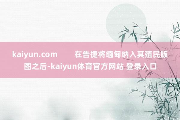 kaiyun.com 在告捷将缅甸纳入其殖民版图之后-kaiyun体育官方网站 登录入口