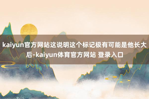 kaiyun官方网站这说明这个标记极有可能是他长大后-kaiyun体育官方网站 登录入口