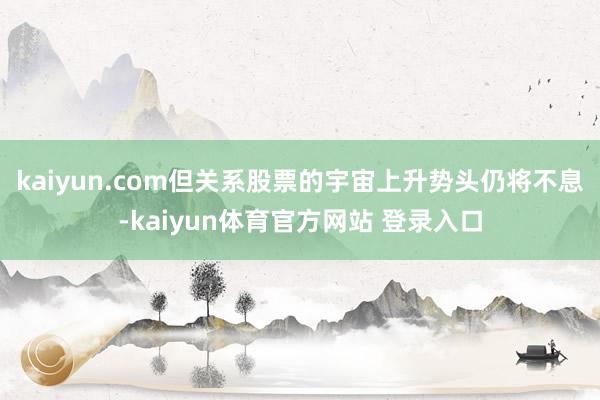 kaiyun.com但关系股票的宇宙上升势头仍将不息-kaiyun体育官方网站 登录入口