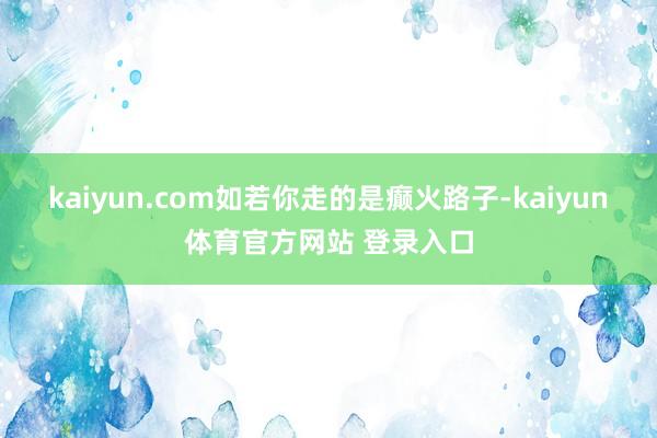 kaiyun.com如若你走的是癫火路子-kaiyun体育官方网站 登录入口