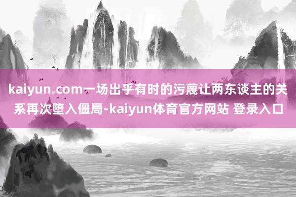 kaiyun.com一场出乎有时的污蔑让两东谈主的关系再次堕入僵局-kaiyun体育官方网站 登录入口