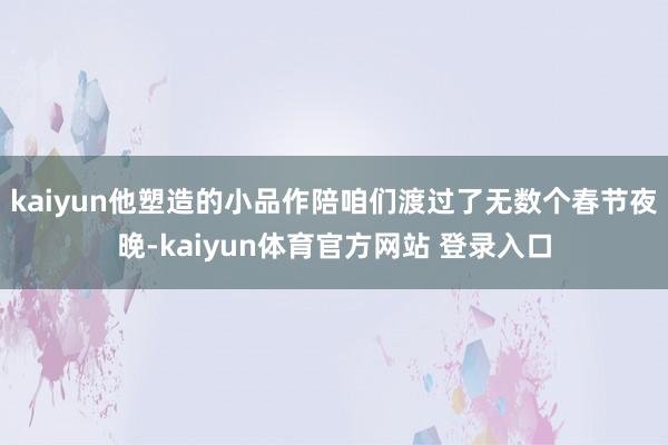 kaiyun他塑造的小品作陪咱们渡过了无数个春节夜晚-kaiyun体育官方网站 登录入口