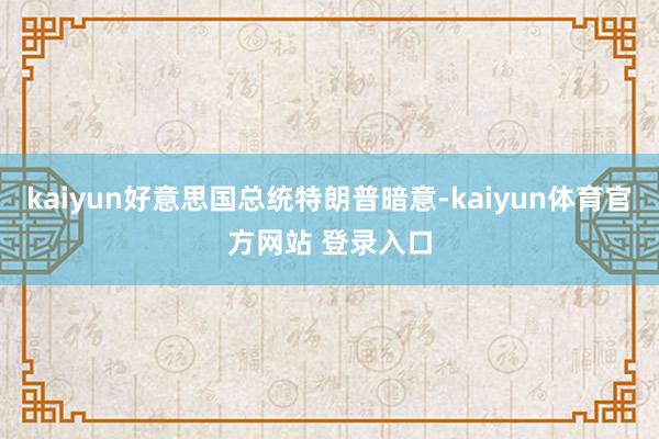 kaiyun好意思国总统特朗普暗意-kaiyun体育官方网站 登录入口