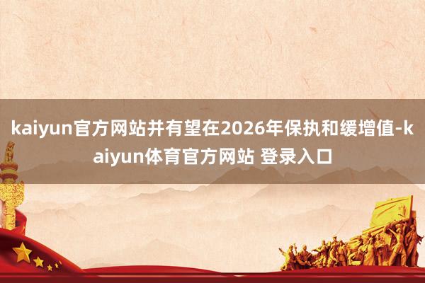 kaiyun官方网站并有望在2026年保执和缓增值-kaiyun体育官方网站 登录入口