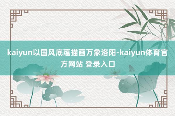 kaiyun以国风底蕴描画万象洛阳-kaiyun体育官方网站 登录入口