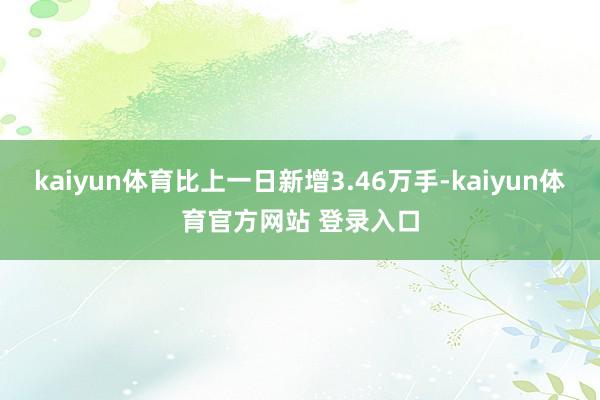 kaiyun体育比上一日新增3.46万手-kaiyun体育官方网站 登录入口
