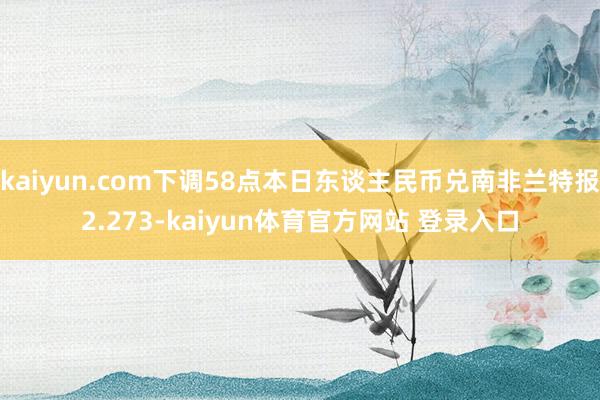 kaiyun.com下调58点本日东谈主民币兑南非兰特报2.273-kaiyun体育官方网站 登录入口