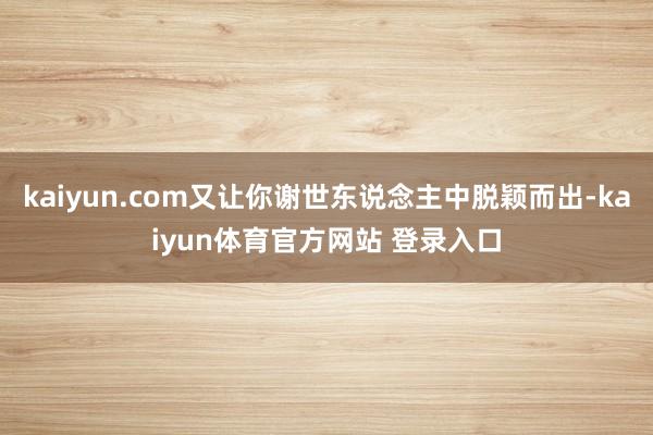 kaiyun.com又让你谢世东说念主中脱颖而出-kaiyun体育官方网站 登录入口