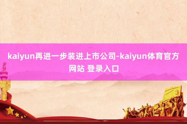 kaiyun再进一步装进上市公司-kaiyun体育官方网站 登录入口