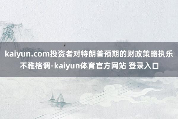 kaiyun.com投资者对特朗普预期的财政策略执乐不雅格调-kaiyun体育官方网站 登录入口