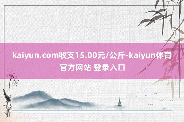kaiyun.com收支15.00元/公斤-kaiyun体育官方网站 登录入口