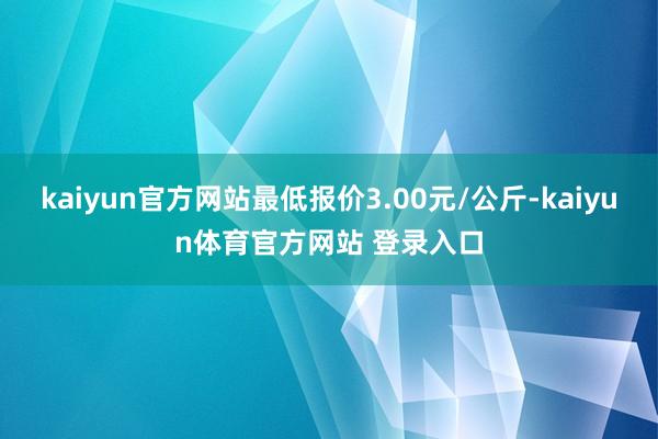 kaiyun官方网站最低报价3.00元/公斤-kaiyun体育官方网站 登录入口