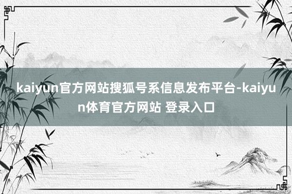 kaiyun官方网站搜狐号系信息发布平台-kaiyun体育官方网站 登录入口
