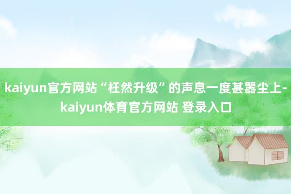 kaiyun官方网站“枉然升级”的声息一度甚嚣尘上-kaiyun体育官方网站 登录入口