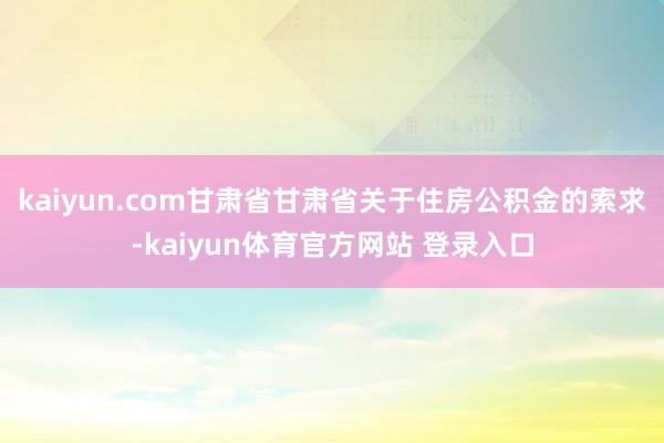 kaiyun.com甘肃省甘肃省关于住房公积金的索求-kaiyun体育官方网站 登录入口