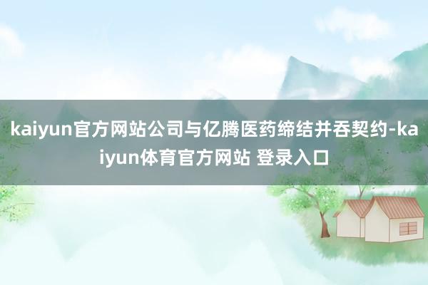 kaiyun官方网站公司与亿腾医药缔结并吞契约-kaiyun体育官方网站 登录入口