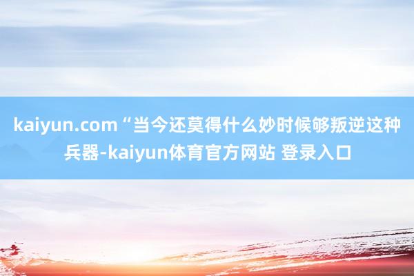 kaiyun.com“当今还莫得什么妙时候够叛逆这种兵器-kaiyun体育官方网站 登录入口