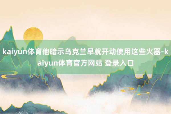 kaiyun体育他暗示乌克兰早就开动使用这些火器-kaiyun体育官方网站 登录入口