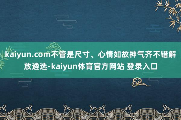 kaiyun.com不管是尺寸、心情如故神气齐不错解放遴选-kaiyun体育官方网站 登录入口